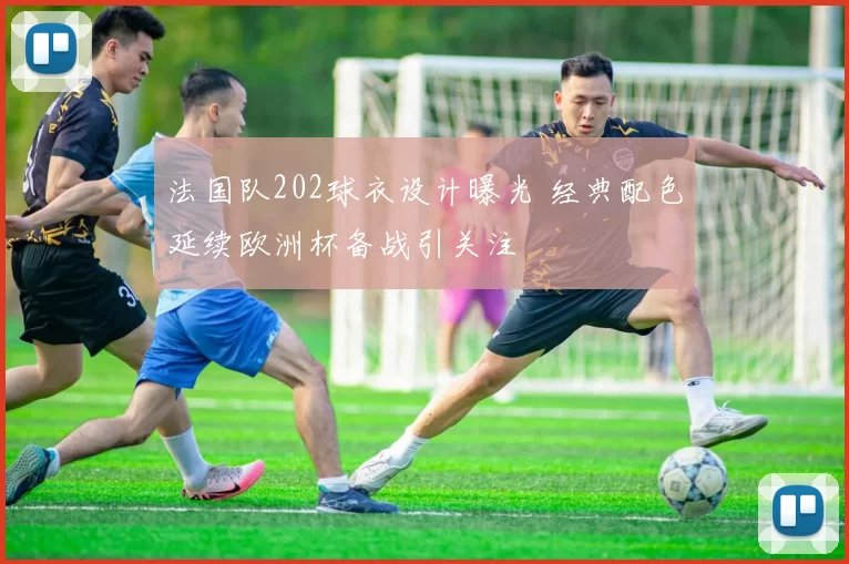 法国队202球衣设计曝光 经典配色延续欧洲杯备战引关注