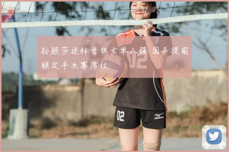 孙颖莎逆转晋级女单八强 国乒提前锁定半决赛席位