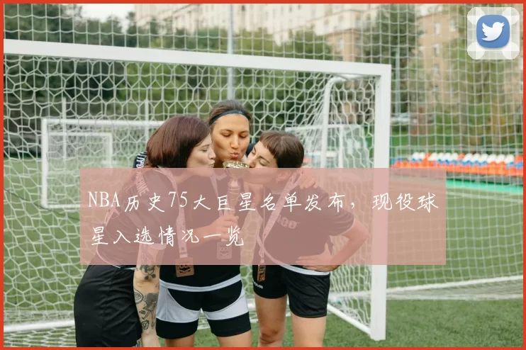 NBA历史75大巨星名单发布，现役球星入选情况一览