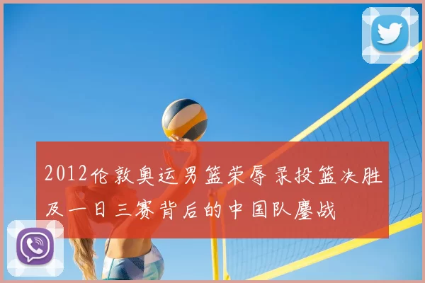 2012伦敦奥运男篮荣辱录投篮决胜及一日三赛背后的中国队鏖战