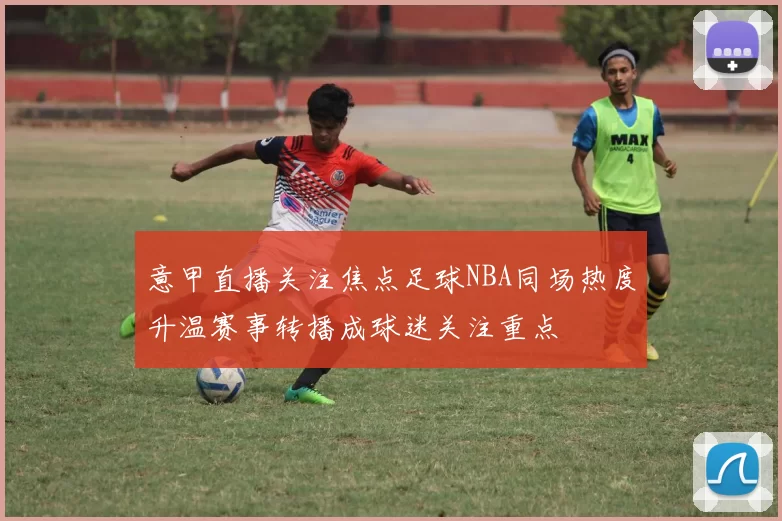 意甲直播关注焦点足球NBA同场热度升温赛事转播成球迷关注重点