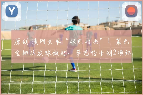 原创 澳网女单“双巴对决”！莱巴金娜从发球做起，萨巴伦卡创2项纪录