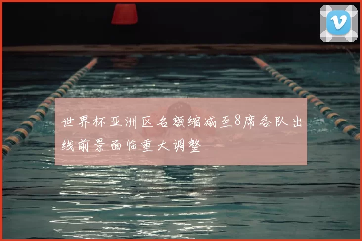 世界杯亚洲区名额缩减至8席各队出线前景面临重大调整