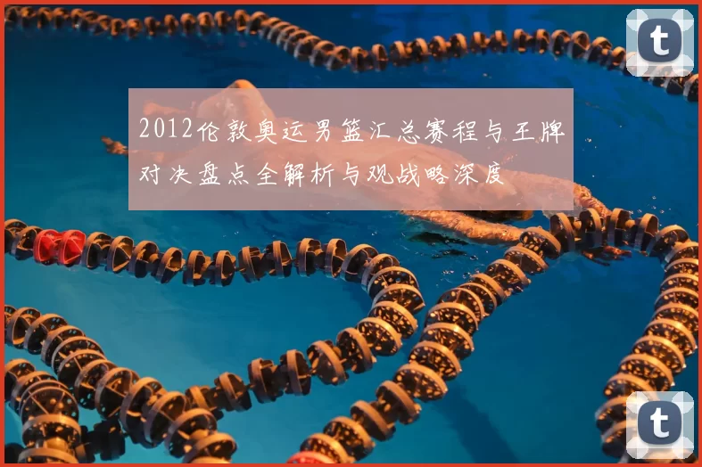 2012伦敦奥运男篮汇总赛程与王牌对决盘点全解析与观战略深度