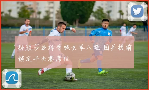 孙颖莎逆转晋级女单八强 国乒提前锁定半决赛席位